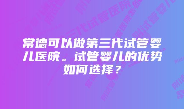 常德可以做第三代试管婴儿医院。试管婴儿的优势如何选择？