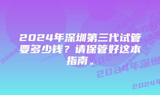 2024年深圳第三代试管要多少钱？请保管好这本指南。