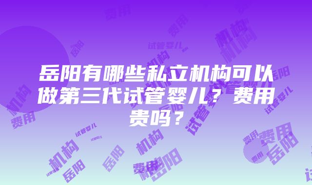 岳阳有哪些私立机构可以做第三代试管婴儿？费用贵吗？