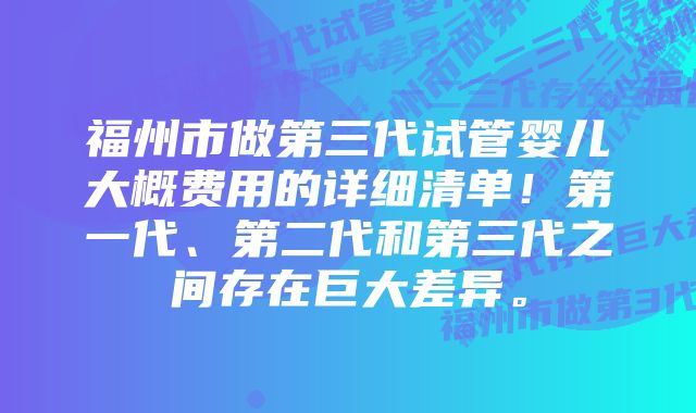 福州市做第三代试管婴儿大概费用的详细清单！第一代、第二代和第三代之间存在巨大差异。