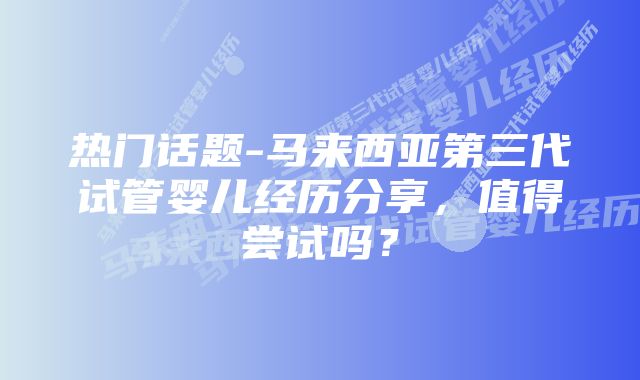 热门话题-马来西亚第三代试管婴儿经历分享，值得尝试吗？