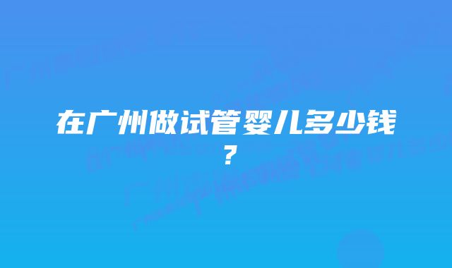 在广州做试管婴儿多少钱？