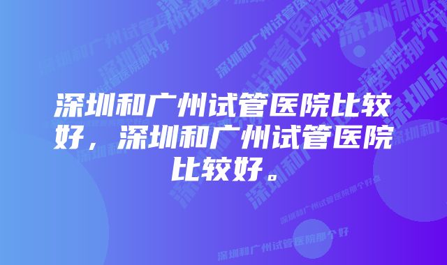 深圳和广州试管医院比较好，深圳和广州试管医院比较好。