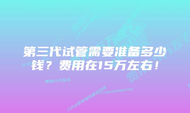 第三代试管需要准备多少钱？费用在15万左右！