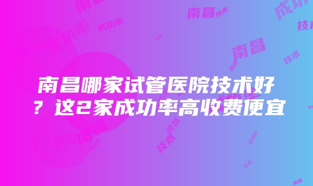 南昌哪家试管医院技术好？这2家成功率高收费便宜