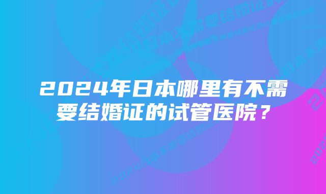 2024年日本哪里有不需要结婚证的试管医院？