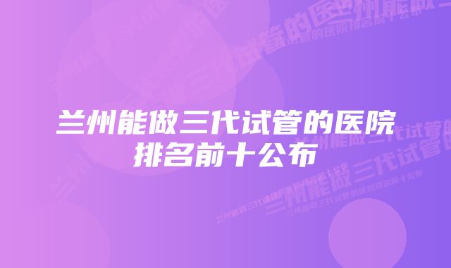 兰州能做三代试管的医院排名前十公布