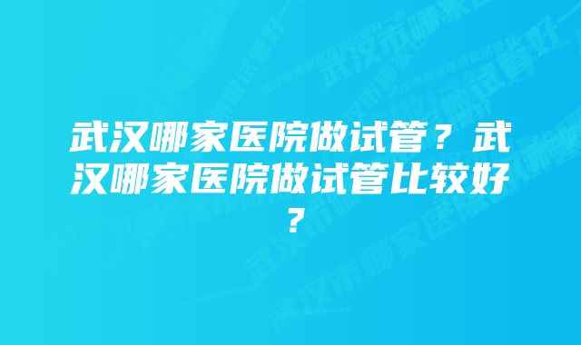 武汉哪家医院做试管？武汉哪家医院做试管比较好？