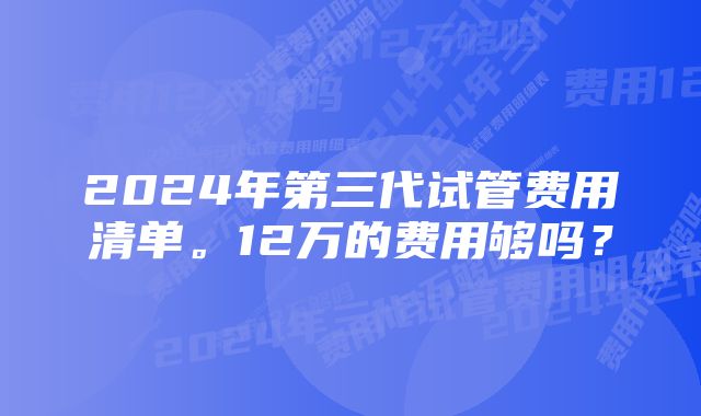 2024年第三代试管费用清单。12万的费用够吗？