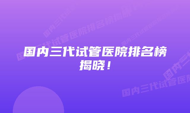 国内三代试管医院排名榜揭晓！