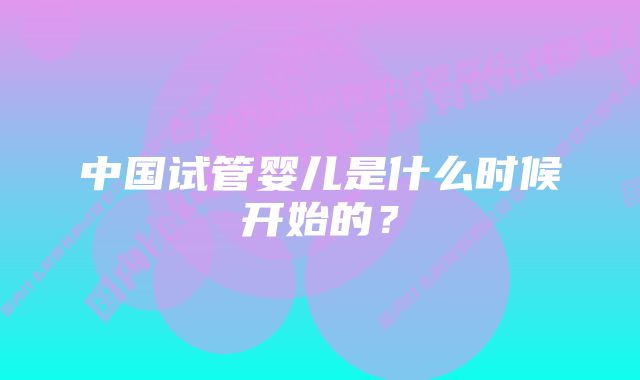 中国试管婴儿是什么时候开始的？