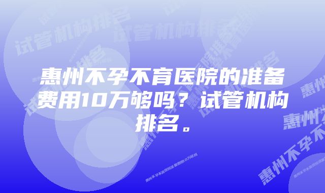 惠州不孕不育医院的准备费用10万够吗？试管机构排名。