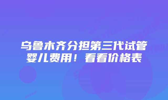 乌鲁木齐分担第三代试管婴儿费用！看看价格表