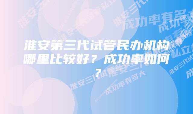 淮安第三代试管民办机构哪里比较好？成功率如何？