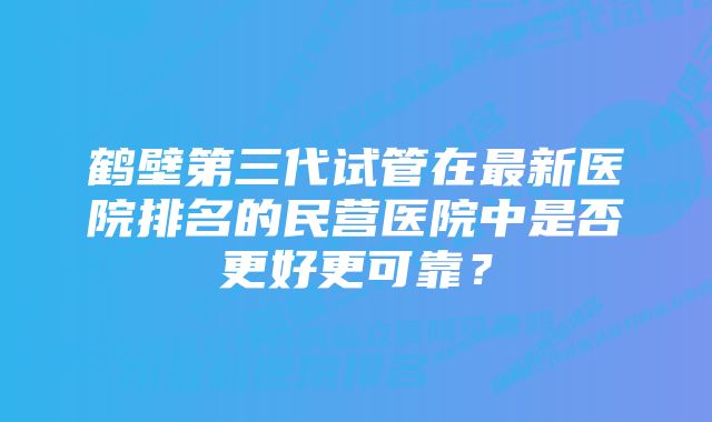 鹤壁第三代试管在最新医院排名的民营医院中是否更好更可靠？