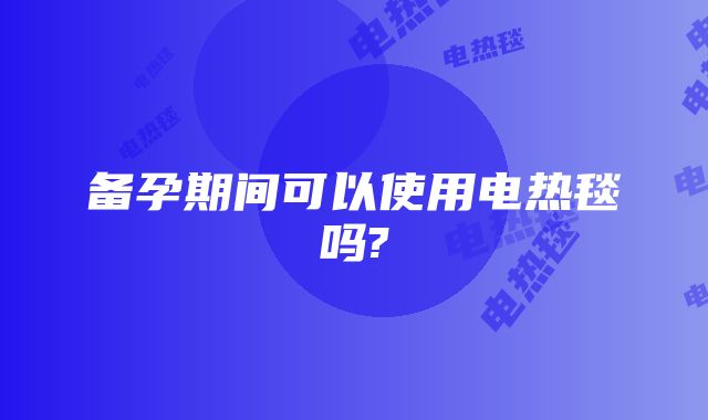 备孕期间可以使用电热毯吗?