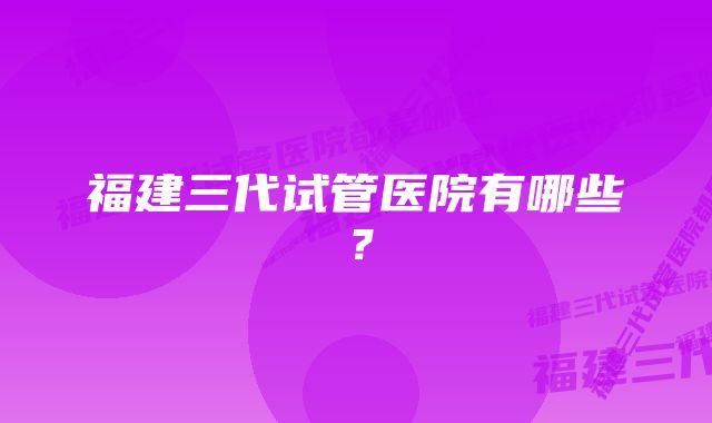 福建三代试管医院有哪些？