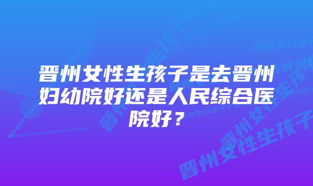 晋州女性生孩子是去晋州妇幼院好还是人民综合医院好？