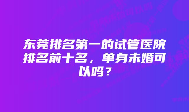 东莞排名第一的试管医院排名前十名，单身未婚可以吗？