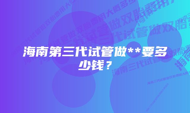 海南第三代试管做**要多少钱？