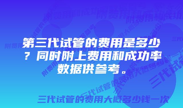 第三代试管的费用是多少？同时附上费用和成功率数据供参考。