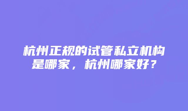 杭州正规的试管私立机构是哪家，杭州哪家好？