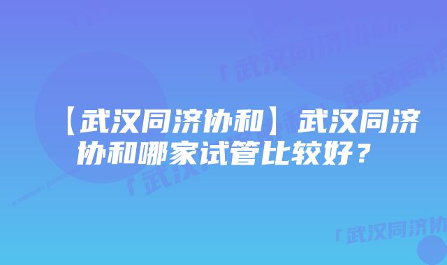 【武汉同济协和】武汉同济协和哪家试管比较好？