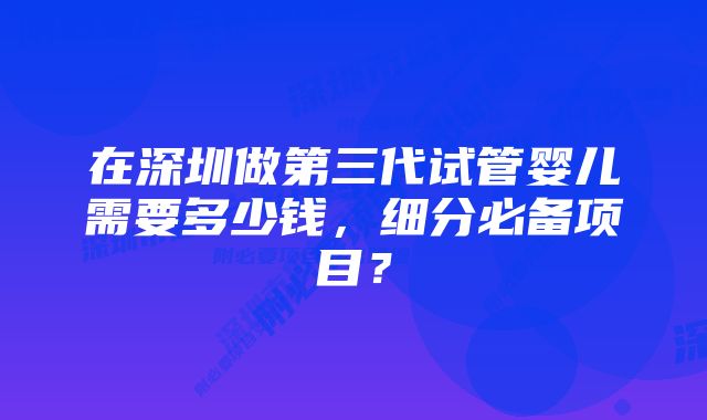 在深圳做第三代试管婴儿需要多少钱，细分必备项目？