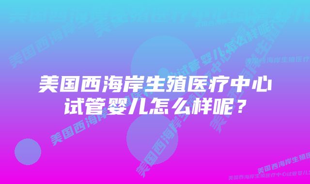 美国西海岸生殖医疗中心试管婴儿怎么样呢？