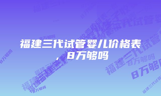 福建三代试管婴儿价格表，8万够吗