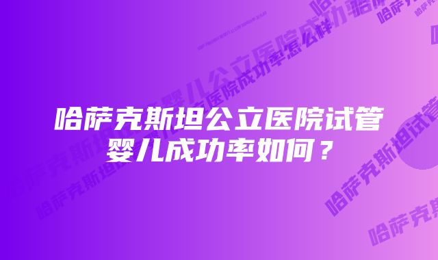 哈萨克斯坦公立医院试管婴儿成功率如何？