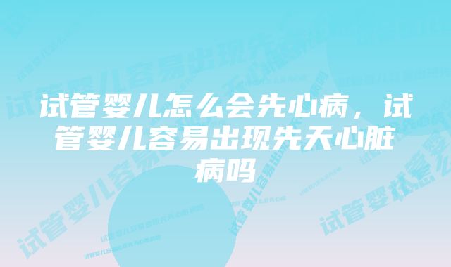 试管婴儿怎么会先心病，试管婴儿容易出现先天心脏病吗