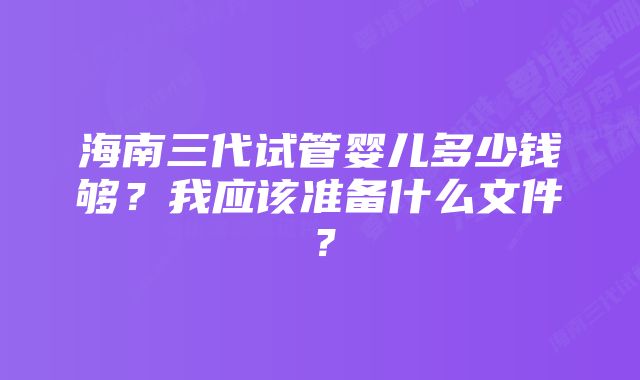 海南三代试管婴儿多少钱够？我应该准备什么文件？