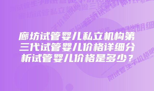 廊坊试管婴儿私立机构第三代试管婴儿价格详细分析试管婴儿价格是多少？