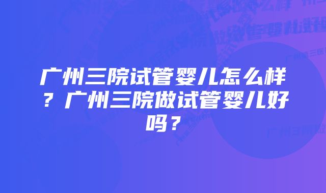 广州三院试管婴儿怎么样？广州三院做试管婴儿好吗？