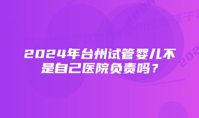 2024年台州试管婴儿不是自己医院负责吗？