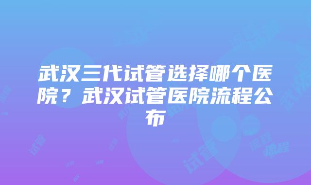 武汉三代试管选择哪个医院？武汉试管医院流程公布