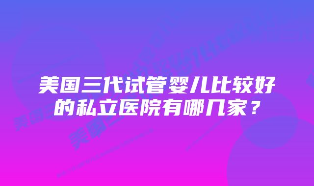 美国三代试管婴儿比较好的私立医院有哪几家？