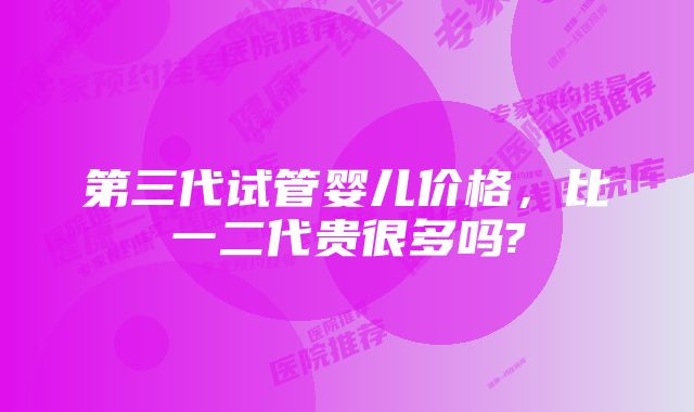 第三代试管婴儿价格，比一二代贵很多吗?