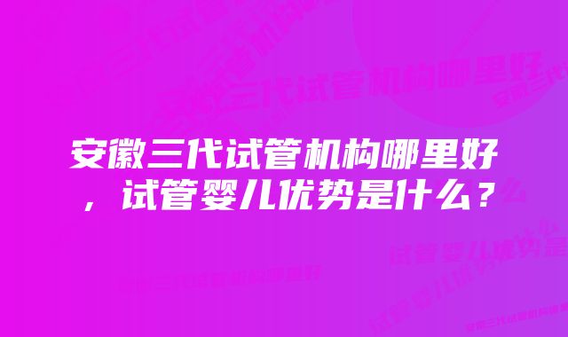 安徽三代试管机构哪里好，试管婴儿优势是什么？