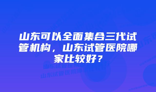 山东可以全面集合三代试管机构，山东试管医院哪家比较好？