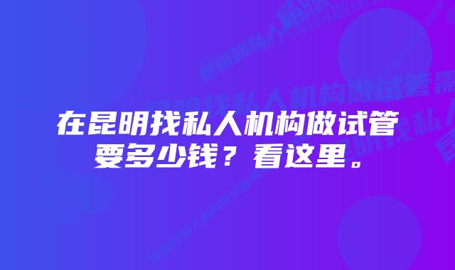 在昆明找私人机构做试管要多少钱？看这里。