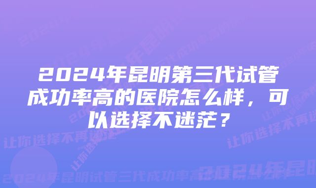 2024年昆明第三代试管成功率高的医院怎么样，可以选择不迷茫？