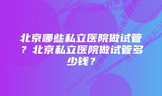 北京哪些私立医院做试管？北京私立医院做试管多少钱？