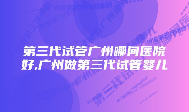 第三代试管广州哪间医院好,广州做第三代试管婴儿