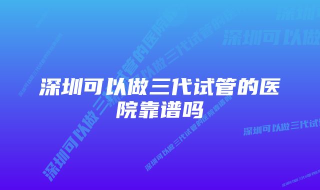 深圳可以做三代试管的医院靠谱吗