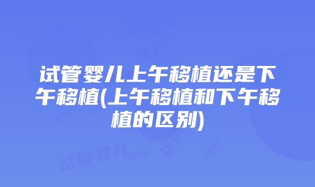 试管婴儿上午移植还是下午移植(上午移植和下午移植的区别)