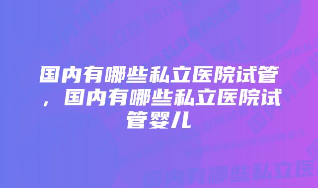 国内有哪些私立医院试管，国内有哪些私立医院试管婴儿