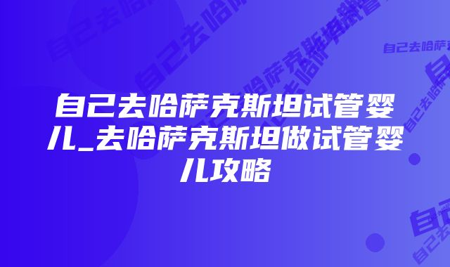 自己去哈萨克斯坦试管婴儿_去哈萨克斯坦做试管婴儿攻略