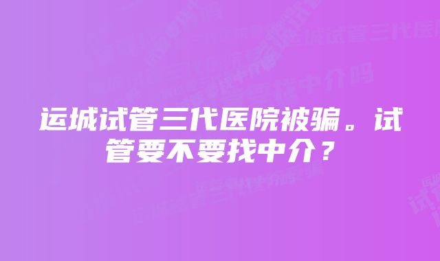 运城试管三代医院被骗。试管要不要找中介？